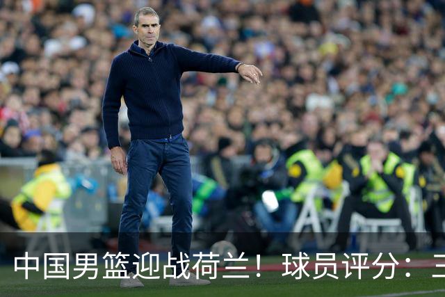 中国男篮迎战荷兰！球员评分：三人满分、五人合格、四人状态不佳