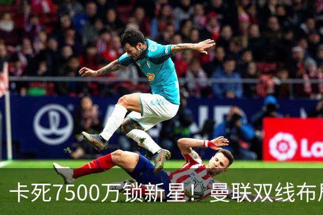 卡死7500万锁新星！曼联双线布局，球场改建暗藏致命变数