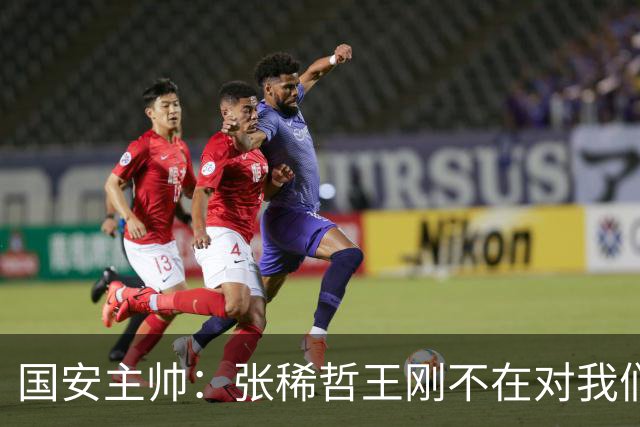 国安主帅：张稀哲王刚不在对我们有影响 清楚对手反击强大