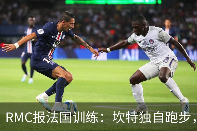 RMC报法国训练：坎特独自跑步，小图拉姆小腿不适提前结束训练