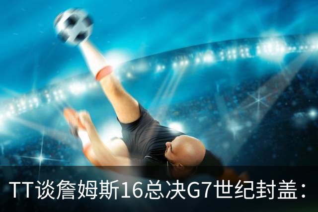 TT谈詹姆斯16总决G7世纪封盖：这是天命所归 让勇士球迷安静了